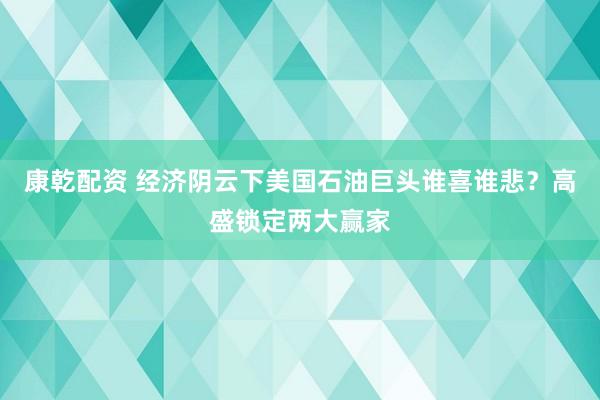 康乾配资 经济阴云下美国石油巨头谁喜谁悲？高盛锁定两大赢家