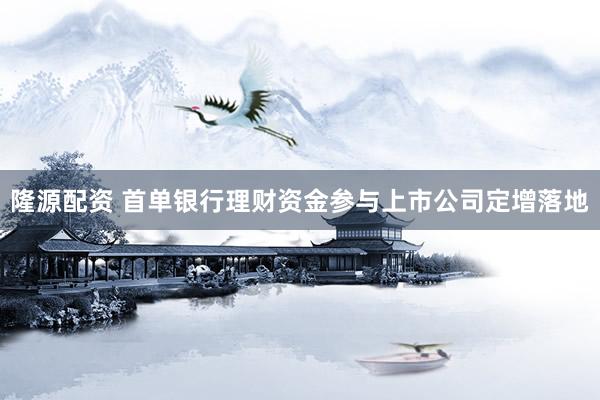 隆源配资 首单银行理财资金参与上市公司定增落地