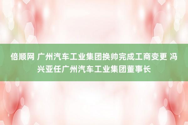 倍顺网 广州汽车工业集团换帅完成工商变更 冯兴亚任广州汽车工业集团董事长