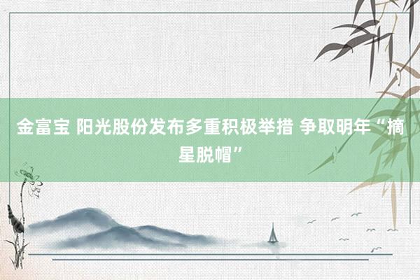 金富宝 阳光股份发布多重积极举措 争取明年“摘星脱帽”