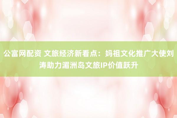 公富网配资 文旅经济新看点：妈祖文化推广大使刘涛助力湄洲岛文旅IP价值跃升