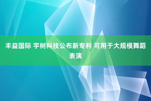 丰益国际 宇树科技公布新专利 可用于大规模舞蹈表演