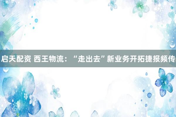 启天配资 西王物流：“走出去”新业务开拓捷报频传