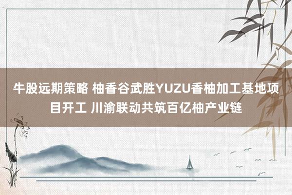 牛股远期策略 柚香谷武胜YUZU香柚加工基地项目开工 川渝联动共筑百亿柚产业链