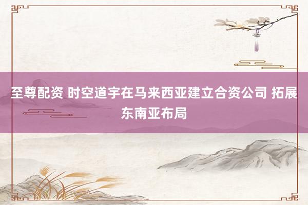 至尊配资 时空道宇在马来西亚建立合资公司 拓展东南亚布局