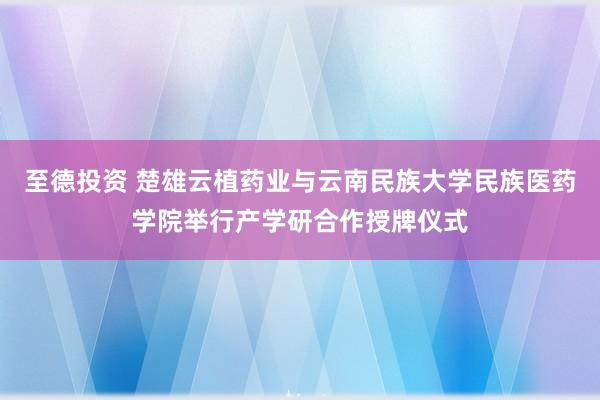 至德投资 楚雄云植药业与云南民族大学民族医药学院举行产学研合作授牌仪式