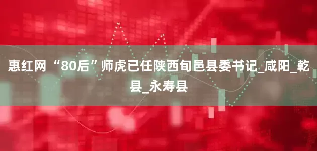 惠红网 “80后”师虎已任陕西旬邑县委书记_咸阳_乾县_永寿县
