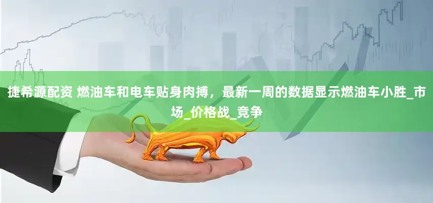 捷希源配资 燃油车和电车贴身肉搏，最新一周的数据显示燃油车小胜_市场_价格战_竞争