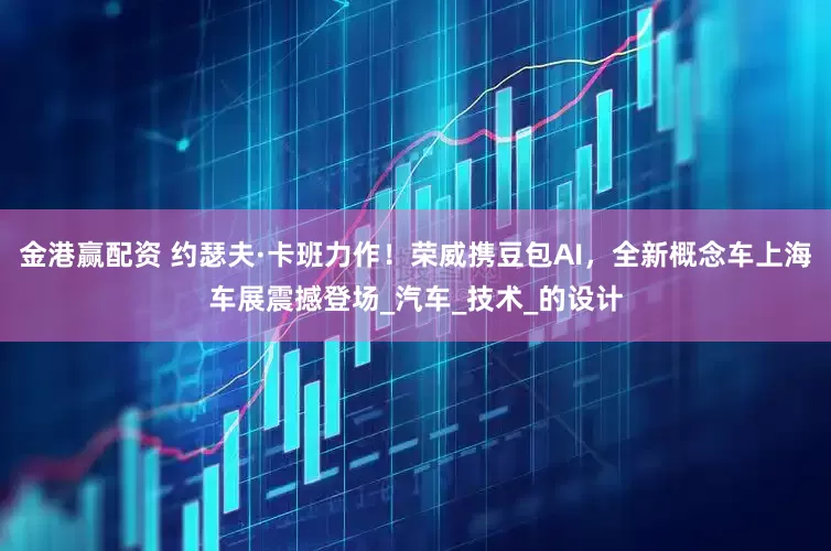 金港赢配资 约瑟夫·卡班力作！荣威携豆包AI，全新概念车上海车展震撼登场_汽车_技术_的设计