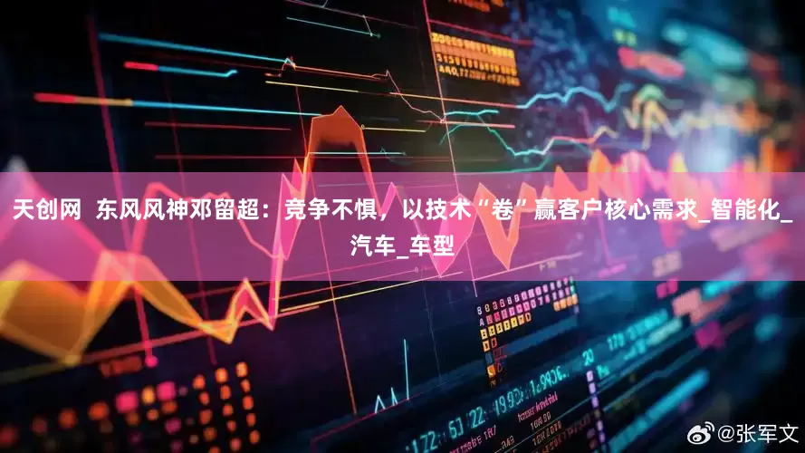 天创网  东风风神邓留超：竞争不惧，以技术“卷”赢客户核心需求_智能化_汽车_车型