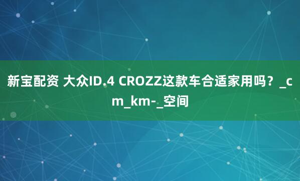 新宝配资 大众ID.4 CROZZ这款车合适家用吗？_cm_km-_空间