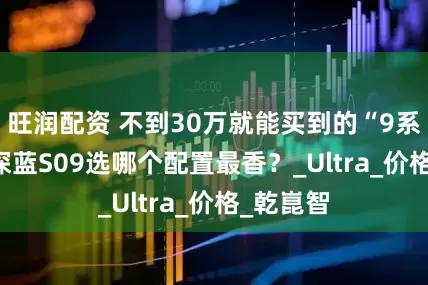 旺润配资 不到30万就能买到的“9系”SUV 深蓝S09选哪个配置最香？_Ultra_价格_乾崑智