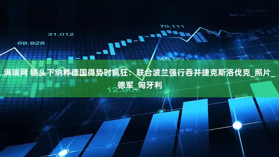 满瑞网 镜头下纳粹德国得势时疯狂：联合波兰强行吞并捷克斯洛伐克_照片_德军_匈牙利
