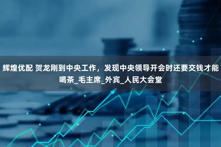 辉煌优配 贺龙刚到中央工作，发现中央领导开会时还要交钱才能喝茶_毛主席_外宾_人民大会堂