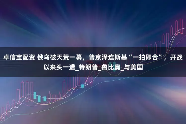 卓信宝配资 俄乌破天荒一幕，普京泽连斯基“一拍即合”，开战以来头一遭_特朗普_鲁比奥_与美国