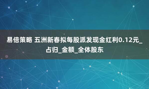 易倍策略 五洲新春拟每股派发现金红利0.12元_占归_金额_全体股东