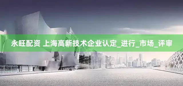 永旺配资 上海高新技术企业认定_进行_市场_评审