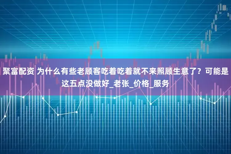 聚富配资 为什么有些老顾客吃着吃着就不来照顾生意了？可能是这五点没做好_老张_价格_服务