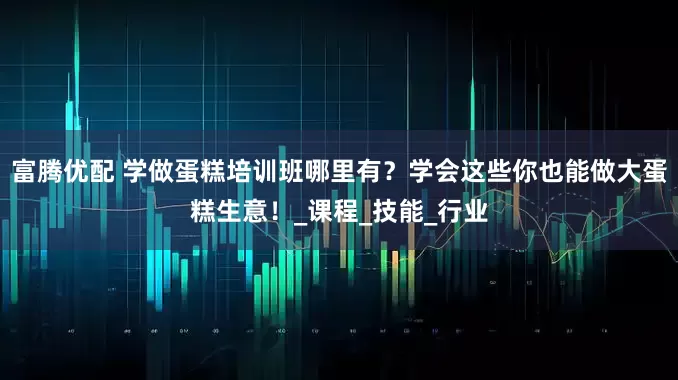 富腾优配 学做蛋糕培训班哪里有？学会这些你也能做大蛋糕生意！_课程_技能_行业