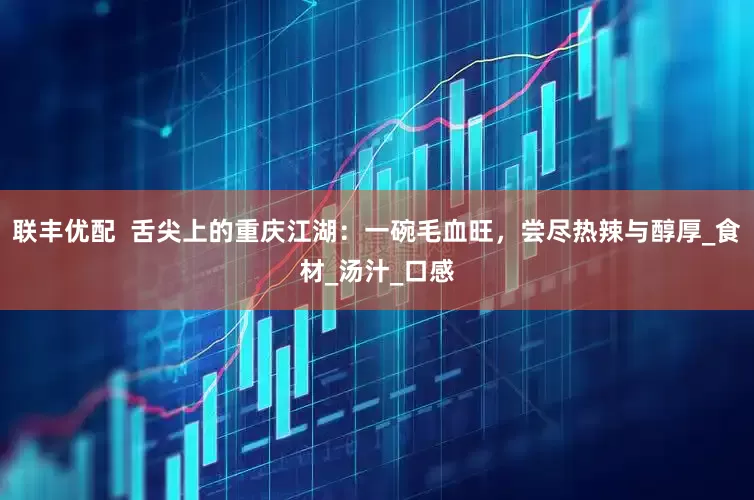 联丰优配  舌尖上的重庆江湖：一碗毛血旺，尝尽热辣与醇厚_食材_汤汁_口感