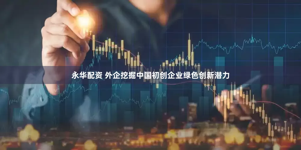 永华配资 外企挖掘中国初创企业绿色创新潜力