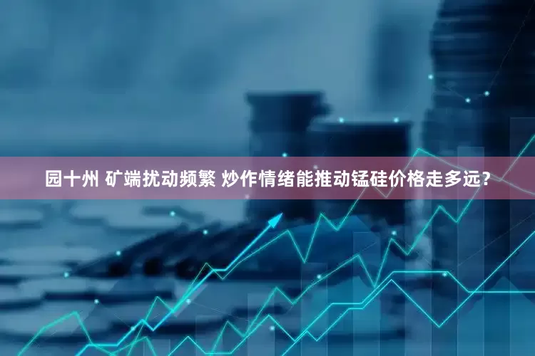 园十州 矿端扰动频繁 炒作情绪能推动锰硅价格走多远？