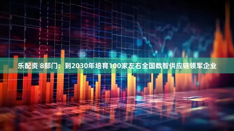 乐配资 8部门：到2030年培育100家左右全国数智供应链领军企业