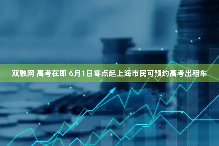 双融网 高考在即 6月1日零点起上海市民可预约高考出租车