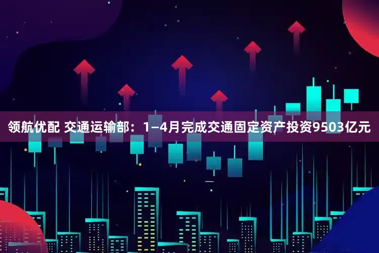 领航优配 交通运输部：1—4月完成交通固定资产投资9503亿元