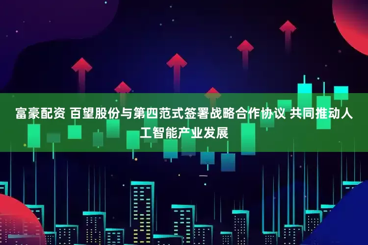 富豪配资 百望股份与第四范式签署战略合作协议 共同推动人工智能产业发展