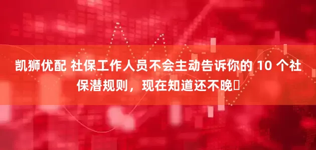 凯狮优配 社保工作人员不会主动告诉你的 10 个社保潜规则，现在知道还不晚​