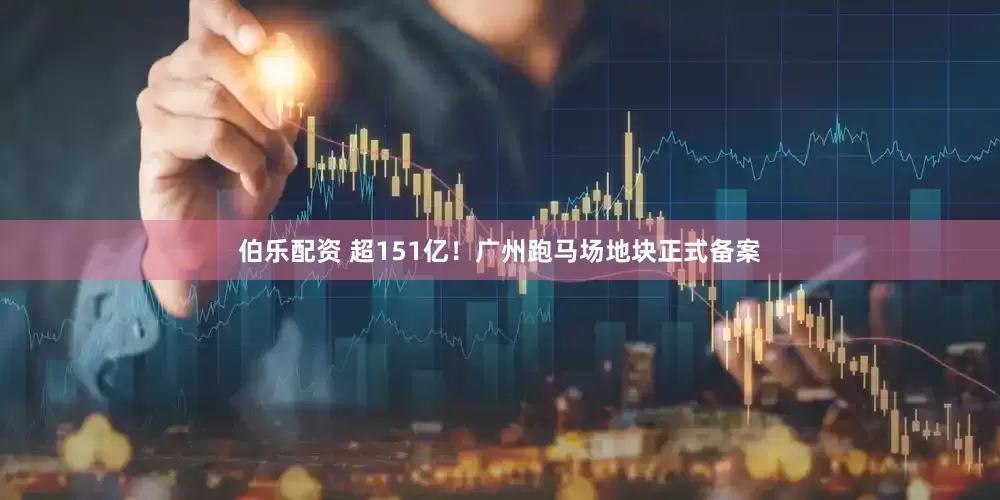伯乐配资 超151亿！广州跑马场地块正式备案