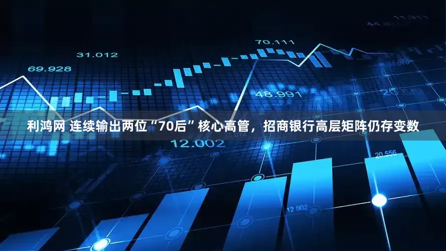 利鸿网 连续输出两位“70后”核心高管，招商银行高层矩阵仍存变数