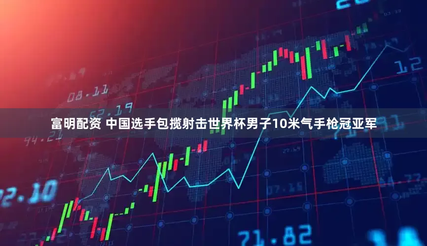 富明配资 中国选手包揽射击世界杯男子10米气手枪冠亚军
