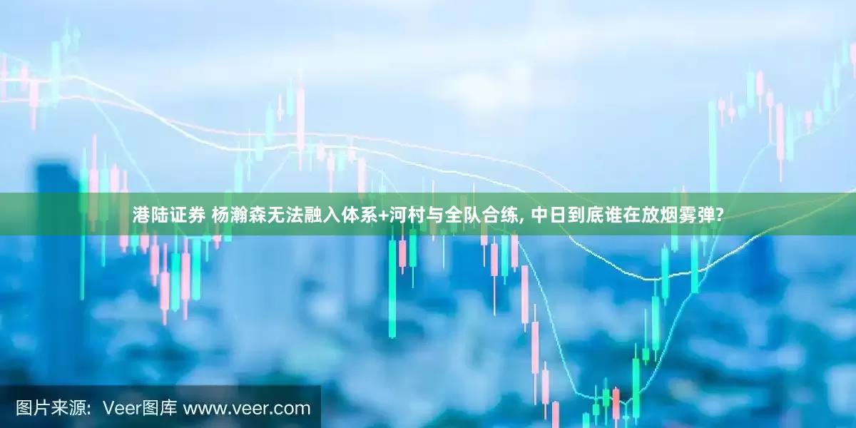 港陆证券 杨瀚森无法融入体系+河村与全队合练, 中日到底谁在放烟雾弹?
