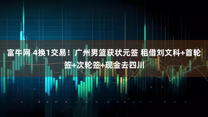 富牛网 4换1交易！广州男篮获状元签 租借刘文科+首轮签+次轮签+现金去四川